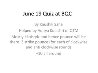 June 19 Quiz at BQC
By Kaushik Saha
Helped by Aditya Kulashri of QTM
Mostly #kolstylz and hence pounce will be
there. 3 strike pounce (for each of clockwise
and anti clockwise rounds
+10 all around
 