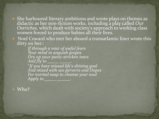  She harboured literary ambitions and wrote plays on themes as
  didactic as her non-fiction works, including a play called Our
  Ostriches, which dealt with society's approach to working class
  women forced to produce babies all their lives.
 Noel Coward who met her aboard a transatlantic liner wrote this
  ditty on her::
       If through a mist of awful fears
       Your mind in anguish gropes
       Dry up your panic-stricken tears
       And fly to _____ _____.
       "If you have missed life's shining goal
       And mixed with sex perverts and Dopes
       For normal soap to cleanse your soul
       Apply to _____ ______.

 Who?
 
