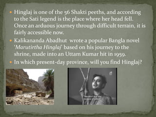  Hinglaj is one of the 56 Shakti peeths, and according
  to the Sati legend is the place where her head fell.
  Once an arduous journey through difficult terrain, it is
  fairly accessible now.
 Kalikananda Abadhut wrote a popular Bangla novel
  ‘Marutirtha Hinglaj’ based on his journey to the
  shrine, made into an Uttam Kumar hit in 1959.
 In which present-day province, will you find Hinglaj?
 