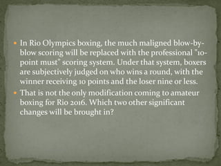  In Rio Olympics boxing, the much maligned blow-by-
  blow scoring will be replaced with the professional "10-
  point must" scoring system. Under that system, boxers
  are subjectively judged on who wins a round, with the
  winner receiving 10 points and the loser nine or less.
 That is not the only modification coming to amateur
  boxing for Rio 2016. Which two other significant
  changes will be brought in?
 