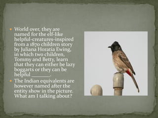  World over, they are
  named for the elf-like
  helpful-creatures-inspired
  from a 1870 children story
  by Juliana Horatia Ewing,
  in which two children,
  Tommy and Betty, learn
  that they can either be lazy
  boggarts or they can be
  helpful _______.
 The Indian equivalents are
  however named after the
  entity show in the picture.
  What am I talking about?
 