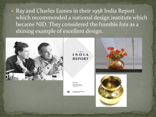  Ray and Charles Eames in their 1958 India Report
 which recommended a national design institute which
 became NID. They considered the humble lota as a
 shining example of excellent design.
 