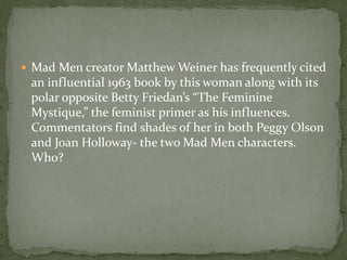  Mad Men creator Matthew Weiner has frequently cited
 an influential 1963 book by this woman along with its
 polar opposite Betty Friedan’s “The Feminine
 Mystique,” the feminist primer as his influences.
 Commentators find shades of her in both Peggy Olson
 and Joan Holloway- the two Mad Men characters.
 Who?
 