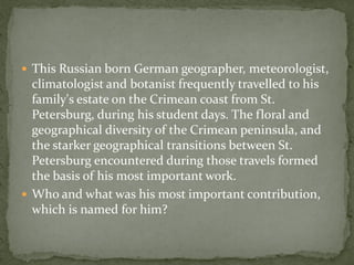  This Russian born German geographer, meteorologist,
  climatologist and botanist frequently travelled to his
  family's estate on the Crimean coast from St.
  Petersburg, during his student days. The floral and
  geographical diversity of the Crimean peninsula, and
  the starker geographical transitions between St.
  Petersburg encountered during those travels formed
  the basis of his most important work.
 Who and what was his most important contribution,
  which is named for him?
 