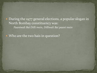  During the 1977 general elections, a popular slogan in
 North Bombay constituency was:
     Paaniwali Bai Dilli mein, Dilliwali Bai paani mein


 Who are the two bais in question?
 