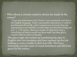  Who about a certain creative choice he made in his
 career?
     "I have one instrument that I know I can command, and that is
     the English language. There was another instrument to which I
     had listened all my life, and I wanted once to touch this new
     instrument to see whether I could make any beautiful thing out
     of it. [...] Of course, there are modes of expression that a
     Frenchman of letters would not have used, but they give a
     certain relief or color to the play.”
  The playwright also ended up translating the play in
  English after his translator and lover messed up the job,
  leading to some trouble in their love-life. The lover,
  eventually was the cause of much heartburn and fall from
  grace for the author.
 
