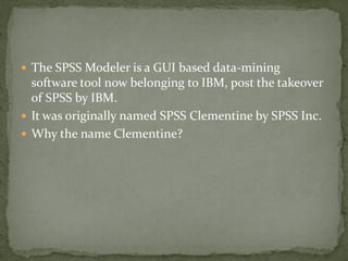  The SPSS Modeler is a GUI based data-mining
  software tool now belonging to IBM, post the takeover
  of SPSS by IBM.
 It was originally named SPSS Clementine by SPSS Inc.
 Why the name Clementine?
 
