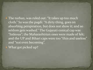  The turban, was ruled out: “It takes up too much
  cloth.” So was the pagdi: “A dirty thing, goes on
  absorbing perspiration, but does not show it; and so
  seldom gets washed.” The Gujarati conical cap was
  “hideous”; the Maharashtrian ones were made of felt;
  and the UP and Bihari caps were too “thin and useless”
  and “not even becoming”.
 What got picked up?
 