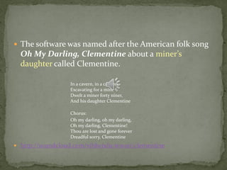  The software was named after the American folk song
  Oh My Darling, Clementine about a miner’s
  daughter called Clementine.

                  In a cavern, in a canyon,
                  Excavating for a mine
                  Dwelt a miner forty niner,
                  And his daughter Clementine

                  Chorus:
                  Oh my darling, oh my darling,
                  Oh my darling, Clementine!
                  Thou are lost and gone forever
                  Dreadful sorry, Clementine
 http://soundcloud.com/vibhendu-tewari/clementine
 