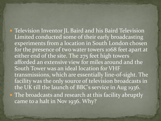  Television Inventor JL Baird and his Baird Television
  Limited conducted some of their early broadcasting
  experiments from a location in South London chosen
  for the presence of two water towers 1068 feet apart at
  either end of the site. The 275 feet high towers
  afforded an extensive view for miles around and the
  South Tower was an ideal location for VHF
  transmissions, which are essentially line-of-sight. The
  facility was the only source of television broadcasts in
  the UK till the launch of BBC's service in Aug 1936.
 The broadcasts and research at this facility abruptly
  came to a halt in Nov 1936. Why?
 