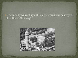  The facility was at Crystal Palace, which was destroyed
 in a fire in Nov’ 1936.
 
