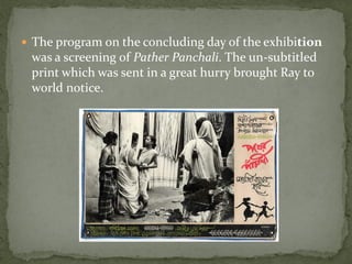  The program on the concluding day of the exhibition
 was a screening of Pather Panchali. The un-subtitled
 print which was sent in a great hurry brought Ray to
 world notice.
 