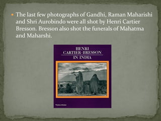  The last few photographs of Gandhi, Raman Maharishi
 and Shri Aurobindo were all shot by Henri Cartier
 Bresson. Bresson also shot the funerals of Mahatma
 and Maharshi.
 