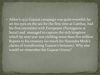  Akbar’s 1572 Gujarat campaign was quite eventful; he
 set his eyes on the sea for the first time at Cambay, had
 his first encounter with Europeans (Portuguese at
 Surat) and managed to capture the rich kingdom
 which by next year was yielding more than five million
 Rupees to his treasury (so much for Narendra Modi’s
 claims of transforming Gujarat’s fortunes). Why else
 would we remember his Gujarat victory?
 