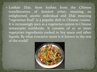  Luóhàn     Zhāi, from luóhàn from the Chinese
 transliteration of Sanskrit arhat, meaning an
 enlightened, ascetic individual and Zhāi meaning
 "vegetarian food" is a popular dish in Chinese cuisine.
 It is increasingly seen as a vegetarian option in Chinese
 restaurants worldwide. It consists of 10 or more
 vegetarian ingredients cooked in Soy sauce and other
 liquids. By what evocative name is it known in the rest
 of the world?
 