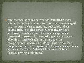  Manchester Science Festival has launched a mass
 science experiment where volunteers are encouraged
 to grow sunflowers to generate substantial data,
 paying tribute to this person whose theory that
 sunflower heads featured Fibonacci sequences
 remained unproven for want of bigger datasets and
 also his untimely death. In a 1951 paper on
 morphogenesis (form in biology), this person had
 proposed a theory to explain why Fibonacci sequences
 appeared in plants. Who is Manchester Science
 Festival paying a tribute to?
 