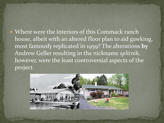  Where were the interiors of this Commack ranch
 house, albeit with an altered floor plan to aid gawking,
 most famously replicated in 1959? The alterations by
 Andrew Geller resulting in the nickname splitnik,
 however, were the least controversial aspects of the
 project.
 