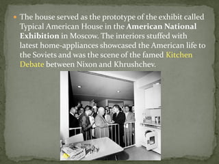  The house served as the prototype of the exhibit called
 Typical American House in the American National
 Exhibition in Moscow. The interiors stuffed with
 latest home-appliances showcased the American life to
 the Soviets and was the scene of the famed Kitchen
 Debate between Nixon and Khrushchev.
 