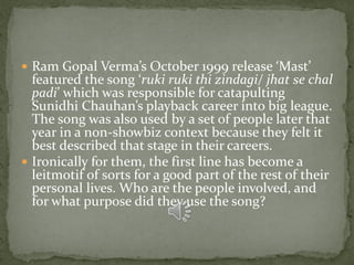  Ram Gopal Verma’s October 1999 release ‘Mast’
  featured the song ‘ruki ruki thi zindagi/ jhat se chal
  padi’ which was responsible for catapulting
  Sunidhi Chauhan’s playback career into big league.
  The song was also used by a set of people later that
  year in a non-showbiz context because they felt it
  best described that stage in their careers.
 Ironically for them, the first line has become a
  leitmotif of sorts for a good part of the rest of their
  personal lives. Who are the people involved, and
  for what purpose did they use the song?
 