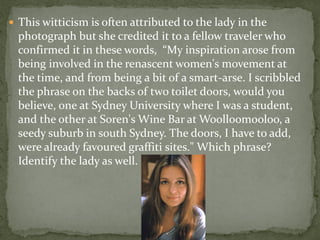  This witticism is often attributed to the lady in the
  photograph but she credited it to a fellow traveler who
  confirmed it in these words, “My inspiration arose from
  being involved in the renascent women's movement at
  the time, and from being a bit of a smart-arse. I scribbled
  the phrase on the backs of two toilet doors, would you
  believe, one at Sydney University where I was a student,
  and the other at Soren's Wine Bar at Woolloomooloo, a
  seedy suburb in south Sydney. The doors, I have to add,
  were already favoured graffiti sites." Which phrase?
  Identify the lady as well.
 