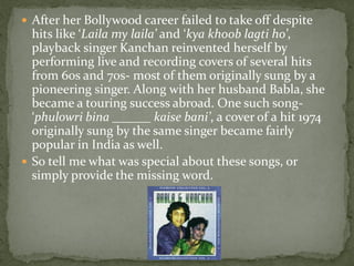  After her Bollywood career failed to take off despite
  hits like ‘Laila my laila’ and ‘kya khoob lagti ho’,
  playback singer Kanchan reinvented herself by
  performing live and recording covers of several hits
  from 60s and 70s- most of them originally sung by a
  pioneering singer. Along with her husband Babla, she
  became a touring success abroad. One such song-
  ‘phulowri bina ______ kaise bani’, a cover of a hit 1974
  originally sung by the same singer became fairly
  popular in India as well.
 So tell me what was special about these songs, or
  simply provide the missing word.
 