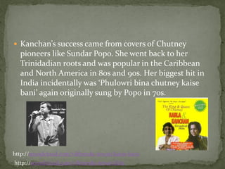  Kanchan’s success came from covers of Chutney
  pioneers like Sundar Popo. She went back to her
  Trinidadian roots and was popular in the Caribbean
  and North America in 80s and 90s. Her biggest hit in
  India incidentally was ‘Phulowri bina chutney kaise
  bani’ again originally sung by Popo in 70s.




http://soundcloud.com/vibhendu-tewari/kaise-ban1
http://soundcloud.com/vibhendu-tewari/kb2
 