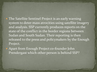  The Satellite Sentinel Project is an early warning
  system to deter mass atrocities using satellite imagery
  and analysis. SSP currently produces reports on the
  state of the conflict in the border regions between
  Sudan and South Sudan. Their reporting is then
  released to the press and policymakers by the Enough
  Project.
 Apart from Enough Project co-founder John
  Prendergast which other person is behind SSP?
 