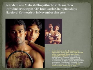    In the shower in the dressing room
    afterwards, two naked men look at each
    other, exhausted. These were boys
    playing first together in late 1994 who
    dared not even fantasise about winning
    Wimbledon. Now the world No. 1 pair look
    at each other. Mahesh: "Dude, do you realise
    we just won Wimbledon?" Leander: "I never
    thought we could win this one." - Rohit
    Brijnath, India Today, July 19, 1999.
 