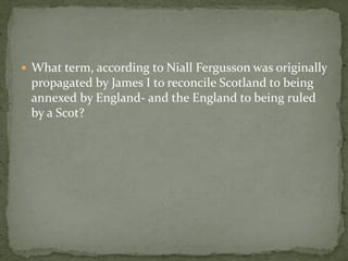  What term, according to Niall Fergusson was originally
 propagated by James I to reconcile Scotland to being
 annexed by England- and the England to being ruled
 by a Scot?
 
