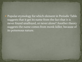  Popular etymology for which element in Periodic Table
 suggests that it get its name from the fact that it is
 never found unalloyed, or never alone? Another theory
 suggests the name comes from monk-killer, because of
 its poisonous nature.
 