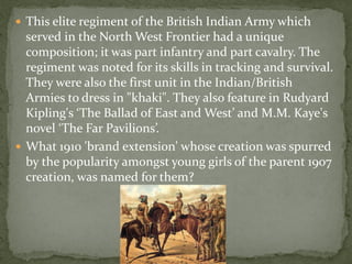  This elite regiment of the British Indian Army which
  served in the North West Frontier had a unique
  composition; it was part infantry and part cavalry. The
  regiment was noted for its skills in tracking and survival.
  They were also the first unit in the Indian/British
  Armies to dress in "khaki". They also feature in Rudyard
  Kipling's ‘The Ballad of East and West’ and M.M. Kaye's
  novel ‘The Far Pavilions’.
 What 1910 'brand extension' whose creation was spurred
  by the popularity amongst young girls of the parent 1907
  creation, was named for them?
 