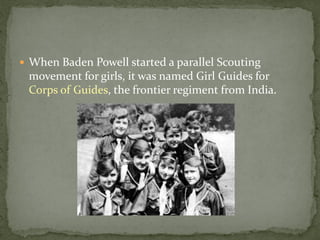  When Baden Powell started a parallel Scouting
 movement for girls, it was named Girl Guides for
 Corps of Guides, the frontier regiment from India.
 