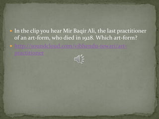  In the clip you hear Mir Baqir Ali, the last practitioner
  of an art-form, who died in 1928. Which art-form?
 http://soundcloud.com/vibhendu-tewari/art-
  practitioner
 