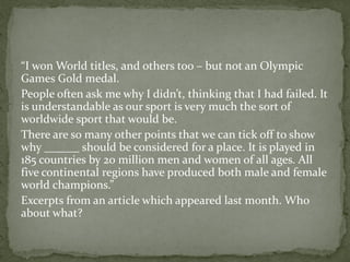 “I won World titles, and others too – but not an Olympic
Games Gold medal.
People often ask me why I didn’t, thinking that I had failed. It
is understandable as our sport is very much the sort of
worldwide sport that would be.
There are so many other points that we can tick off to show
why ______ should be considered for a place. It is played in
185 countries by 20 million men and women of all ages. All
five continental regions have produced both male and female
world champions.”
Excerpts from an article which appeared last month. Who
about what?
 