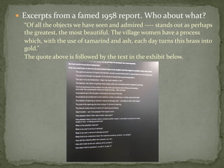 Excerpts from a famed 1958 report. Who about what?
  “Of all the objects we have seen and admired ---- stands out as perhaps
  the greatest, the most beautiful. The village women have a process
  which, with the use of tamarind and ash, each day turns this brass into
  gold.”
  The quote above is followed by the text in the exhibit below.
 