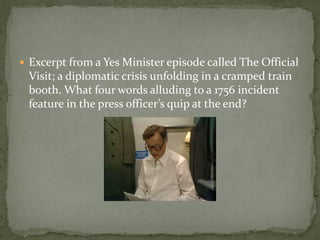  Excerpt from a Yes Minister episode called The Official
 Visit; a diplomatic crisis unfolding in a cramped train
 booth. What four words alluding to a 1756 incident
 feature in the press officer’s quip at the end?
 
