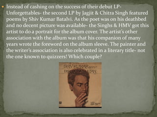  Instead of cashing on the success of their debut LP-
  Unforgettables- the second LP by Jagjit & Chitra Singh featured
  poems by Shiv Kumar Batalvi. As the poet was on his deathbed
  and no decent picture was available- the Singhs & HMV got this
  artist to do a portrait for the album cover. The artist’s other
  association with the album was that his companion of many
  years wrote the foreword on the album sleeve. The painter and
  the writer’s association is also celebrated in a literary title- not
  the one known to quizzers! Which couple?
 
