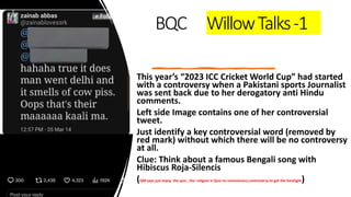 BQC WillowTalks-1
This year’s “2023 ICC Cricket World Cup” had started
with a controversy when a Pakistani sports Journalist
was sent back due to her derogatory anti Hindu
comments.
Left side Image contains one of her controversial
tweet.
Just identify a key controversial word (removed by
red mark) without which there will be no controversy
at all.
Clue: Think about a famous Bengali song with
Hibiscus Roja-Silencis
(QM says just enjoy the quiz , Our religion is Quiz no unnecessary controversy to get the limelight)
 