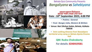 Behala Quiz Community Presents
Bangaliyana vs Sahebiyana
ভয়কে হারাকে নির্ ম
র্ভাকে
জকয়র পথটা স াজা সেখা যাকে
__________________________
Date : 10th September 2023, 4:00 PM
• Prelims : General
• Final : Bengal, India, Western & Written
• Venue: Nari Sikshya Sadan, Behala, Kolkata-
700038.
• 5min walking distance from Newalipore
territorial army camp or Behala Ajanta Cinema
Hall
QM: Rudra Chakraborty
For details: 8240419581
 