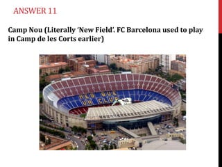 ANSWER 11

Camp Nou (Literally ‘New Field’. FC Barcelona used to play
in Camp de les Corts earlier)
 