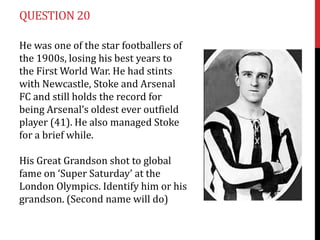QUESTION 20

He was one of the star footballers of
the 1900s, losing his best years to
the First World War. He had stints
...