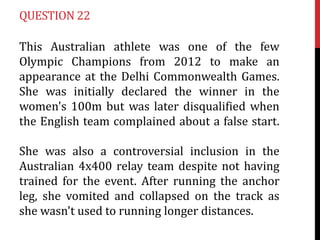 QUESTION 22

This Australian athlete was one of the few
Olympic Champions from 2012 to make an
appearance at the Delhi Com...