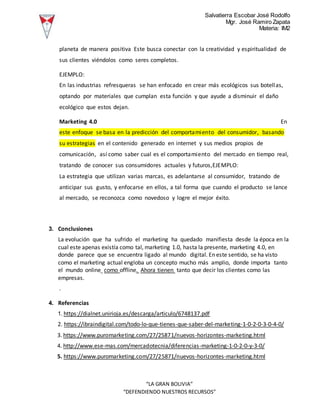Salvatierra Escobar José Rodolfo
Mgr. José Ramiro Zapata
Materia: IM2
“LA GRAN BOLIVIA”
“DEFENDIENDO NUESTROS RECURSOS”
planeta de manera positiva Este busca conectar con la creatividad y espiritualidad de
sus clientes viéndolos como seres completos.
EJEMPLO:
En las industrias refresqueras se han enfocado en crear más ecológicos sus botellas,
optando por materiales que cumplan esta función y que ayude a disminuir el daño
ecológico que estos dejan.
Marketing 4.0 En
este enfoque se basa en la predicción del comportamiento del consumidor, basando
su estrategias en el contenido generado en internet y sus medios propios de
comunicación, así como saber cual es el comportamiento del mercado en tiempo real,
tratando de conocer sus consumidores actuales y futuros,EJEMPLO:
La estrategia que utilizan varias marcas, es adelantarse al consumidor, tratando de
anticipar sus gusto, y enfocarse en ellos, a tal forma que cuando el producto se lance
al mercado, se reconozca como novedoso y logre el mejor éxito.
3. Conclusiones
La evolución que ha sufrido el marketing ha quedado manifiesta desde la época en la
cual este apenas existía como tal, marketing 1.0, hasta la presente, marketing 4.0, en
donde parece que se encuentra ligado al mundo digital. En este sentido, se ha visto
como el marketing actual engloba un concepto mucho más amplio, donde importa tanto
el mundo online como offline. Ahora tienen tanto que decir los clientes como las
empresas.
.
4. Referencias
1. https://dialnet.unirioja.es/descarga/articulo/6748137.pdf
2. https://ibraindigital.com/todo-lo-que-tienes-que-saber-del-marketing-1-0-2-0-3-0-4-0/
3. https://www.puromarketing.com/27/25871/nuevos-horizontes-marketing.html
4. http://www.ese-mas.com/mercadotecnia/diferencias-marketing-1-0-2-0-y-3-0/
5. https://www.puromarketing.com/27/25871/nuevos-horizontes-marketing.html
 