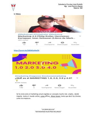 Salvatierra Escobar José Rodolfo
Mgr. José Ramiro Zapata
Materia: IM2
“LA GRAN BOLIVIA”
“DEFENDIENDO NUESTROS RECURSOS”
5. Videos
https://youtu.be/2dGWGo4IwOA
Se ha visto como el marketing actual engloba un concepto mucho más amplio, donde
importa tanto el mundo online como offline. Ahora tienen tanto que decir los clientes
como las empresas.
 