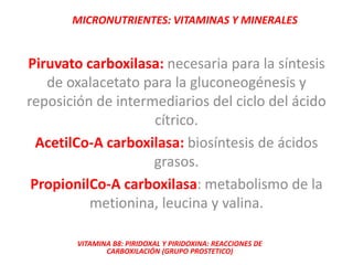 MICRONUTRIENTES: VITAMINAS Y MINERALES
VITAMINA B8: PIRIDOXAL Y PIRIDOXINA: REACCIONES DE
CARBOXILACIÓN (GRUPO PROSTETICO)
Piruvato carboxilasa: necesaria para la síntesis
de oxalacetato para la gluconeogénesis y
reposición de intermediarios del ciclo del ácido
cítrico.
AcetilCo-A carboxilasa: biosíntesis de ácidos
grasos.
PropionilCo-A carboxilasa: metabolismo de la
metionina, leucina y valina.
 