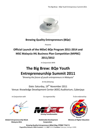 The Big Brew – BQe Youth Entrepreneur Summit 2011




                           Brewing Quality Entrepreneurs (BQe)
                                                          Presents

          Official Launch of the MDeC-BQe Program 2011-2014 and
           MSC Malaysia IHL Business Plan Competition (MIPBC)
                                  2011/2012
                                                   In Conjunction With


                       The Big Brew: BQe Youth
                    Entrepreneurship Summit 2011
                      “Brewing the future of youth entrepreneurs in Malaysia”
                                                     At the following:

                     Date: Saturday, 19th November 2011
       Venue: Knowledge Development Center (KDC) Auditorium, Cyberjaya

        In Conjunction with                            Co-organized By:                               To be endorsed by:




Global Entrepreneurship Week                    Multimedia Development                        Ministry of Higher Education
        Malaysia 2011                                Corporation
                              Brewing Quality Entrepreneurs (BQe) (Reg: PPBM 7754/11)
                  PlugandPlay Malaysia. MMU Incubator. G 12 MSC Central Incubator Cyberjaya, Selangor 63000.
 