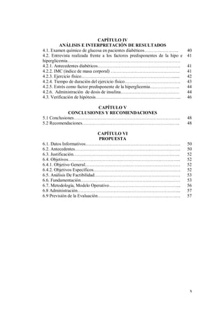 x
CAPÍTULO IV
ANÁLISIS E INTERPRETACIÓN DE RESULTADOS
4.1. Examen químico de glucosa en pacientes diabéticos………………….. 40
4.2. Entrevista realizada frente a los factores predisponentes de la hipo e
hiperglicemia…………………………………………………………………
41
4.2.1. Antecedentes diabéticos………………………………………………. 41
4.2.2. IMC (índice de masa corporal) ………………………………………. 41
4.2.3. Ejercicio físico……………………………………………………....... 42
4.2.4. Tiempo de duración del ejercicio físico………………………………. 43
4.2.5. Estrés como factor predisponente de la hiperglicemia……………….. 44
4.2.6. Administración de dosis de insulina………………………………… 44
4.3. Verificación de hipótesis………………………………………………... 46
CAPÍTULO V
CONCLUSIONES Y RECOMENDACIONES
5.1 Conclusiones…………………………………………………………….. 48
5.2 Recomendaciones……………………………………………………….. 48
CAPÍTULO VI
PROPUESTA
6.1. Datos Informativos……………………………………………………… 50
6.2. Antecedentes……………………………………………………………. 50
6.3. Justificación…………………………………………………………….. 52
6.4. Objetivos………………………………………………………………... 52
6.4.1. Objetivo General……………………………………………………… 52
6.4.2. Objetivos Específicos…………………………………………………. 52
6.5. Análisis De Factibilidad………………………………………………… 53
6.6. Fundamentación………………………………………………………… 53
6.7. Metodología, Modelo Operativo………………………………………... 56
6.8 Administración…………………………………………………………... 57
6.9 Previsión de la Evaluación………………………………………………. 57
 