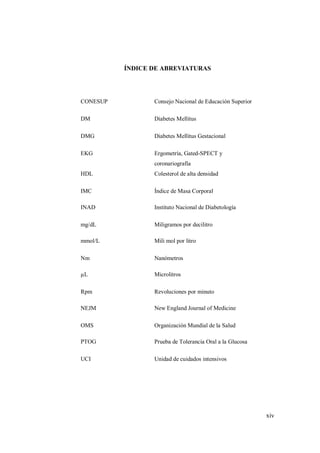 xiv
ÍNDICE DE ABREVIATURAS
CONESUP Consejo Nacional de Educación Superior
DM Diabetes Mellitus
DMG Diabetes Mellitus Gestacional
EKG Ergometría, Gated-SPECT y
coronariografía
HDL Colesterol de alta densidad
IMC Índice de Masa Corporal
INAD Instituto Nacional de Diabetología
mg/dL Miligramos por decilitro
mmol/L Mili mol por litro
Nm Nanómetros
µL Microlitros
Rpm Revoluciones por minuto
NEJM New England Journal of Medicine
OMS Organización Mundial de la Salud
PTOG Prueba de Tolerancia Oral a la Glucosa
UCI Unidad de cuidados intensivos
 