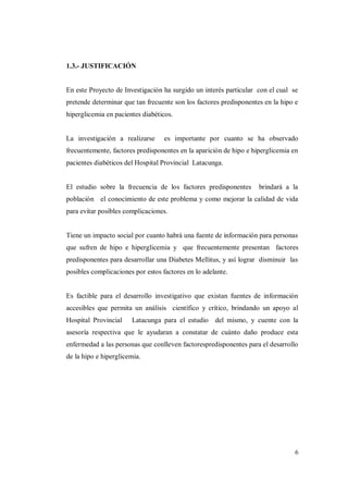 6
1.3.- JUSTIFICACIÓN
En este Proyecto de Investigación ha surgido un interés particular con el cual se
pretende determinar que tan frecuente son los factores predisponentes en la hipo e
hiperglicemia en pacientes diabéticos.
La investigación a realizarse es importante por cuanto se ha observado
frecuentemente, factores predisponentes en la aparición de hipo e hiperglicemia en
pacientes diabéticos del Hospital Provincial Latacunga.
El estudio sobre la frecuencia de los factores predisponentes brindará a la
población el conocimiento de este problema y como mejorar la calidad de vida
para evitar posibles complicaciones.
Tiene un impacto social por cuanto habrá una fuente de información para personas
que sufren de hipo e hiperglicemia y que frecuentemente presentan factores
predisponentes para desarrollar una Diabetes Mellitus, y así lograr disminuir las
posibles complicaciones por estos factores en lo adelante.
Es factible para el desarrollo investigativo que existan fuentes de información
accesibles que permita un análisis científico y crítico, brindando un apoyo al
Hospital Provincial Latacunga para el estudio del mismo, y cuente con la
asesoría respectiva que le ayudaran a constatar de cuánto daño produce esta
enfermedad a las personas que conlleven factorespredisponentes para el desarrollo
de la hipo e hiperglicemia.
 