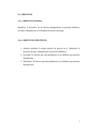 7
1.4.- OBJETIVOS
1.4.1.- OBJETIVO GENERAL
Identificar la frecuencia de los factores predisponentes en pacientes diabéticos
con hipo e hiperglicemia en el Hospital Provincial Latacunga.
1.4.2.- OBJETIVOS ESPECÍFICOS
1. Analizar mediante el examen químico de glucosa en el laboratorio la
presencia de hipo e hiperglicemia en pacientes diabéticos.
2. Investigar los factores que más predisponen en un diabético que presente
hipoglicemia.
3. Determinar los factores que más predisponen en un diabético que presente
hiperglicemia.
 